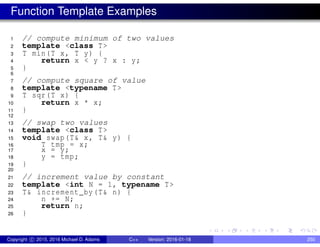 Function Template Examples
1 // compute minimum of two values
2 template <class T>
3 T min(T x, T y) {
4 return x < y ? x : y;
5 }
6
7 // compute square of value
8 template <typename T>
9 T sqr(T x) {
10 return x * x;
11 }
12
13 // swap two values
14 template <class T>
15 void swap(T& x, T& y) {
16 T tmp = x;
17 x = y;
18 y = tmp;
19 }
20
21 // increment value by constant
22 template <int N = 1, typename T>
23 T& increment_by(T& n) {
24 n += N;
25 return n;
26 }
Copyright c 2015, 2016 Michael D. Adams C++ Version: 2016-01-18 250
 