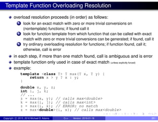 Template Function Overloading Resolution
overload resolution proceeds (in order) as follows:
1 look for an exact match with zero or more trivial conversions on
(nontemplate) functions; if found call it
2 look for function template from which function that can be called with exact
match with zero or more trivial conversions can be generated; if found, call it
3 try ordinary overloading resolution for functions; if function found, call it;
otherwise, call is error
in each step, if more than one match found, call is ambiguous and is error
template function only used in case of exact match (unless explicitly forced)
example:
template <class T> T max(T x, T y) {
return x > y ? x : y;
}
double x, y, z;
int i, j, k;
// ...
z = max(x, y); // calls max<double>
k = max(i, j); // calls max<int>
z = max(i, x); // ERROR: no match
z = max <double>(i, x); // calls max<double>
Copyright c 2015, 2016 Michael D. Adams C++ Version: 2016-01-18 251
 