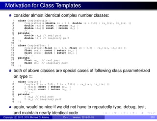 Motivation for Class Templates
consider almost identical complex number classes:
1 class ComplexDouble {
2 ComplexDouble(double re = 0.0, double im = 0.0) : re_(re), im_(im) {}
3 double real() const { return re_; }
4 double imag() const { return im_; }
5 // ...
6 private:
7 double re_; // real part
8 double im_; // imaginary part
9 };
10
11 class ComplexFloat {
12 ComplexFloat(float re = 0.0, float im = 0.0) : re_(re), im_(im) {}
13 float real() const { return re_; }
14 float imag() const { return im_; }
15 // ...
16 private:
17 float re_; // real part
18 float im_; // imaginary part
19 };
both of above classes are special cases of following class parameterized
on type T:
1 class Complex {
2 Complex(T re = T(0), T im = T(0)) : re_(re), im_(im) {}
3 T real() const { return re_; }
4 T imag() const { return im_; }
5 // ...
6 private:
7 T re_; // real part
8 T im_; // imaginary part
9 };
again, would be nice if we did not have to repeatedly type, debug, test,
and maintain nearly identical code
Copyright c 2015, 2016 Michael D. Adams C++ Version: 2016-01-18 253
 