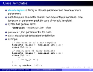 Class Templates
class template is family of classes parameterized on one or more
parameters
each template parameter can be: non-type (integral constant), type,
template, or parameter pack (in case of variadic template)
syntax has general form:
template <parameter list> class
parameter list: parameter list for class
class: class/struct declaration or definition
example:
// declaration of class template
template <class T, unsigned int size >
class MyArray;
// definition of class template
template <class T, unsigned int size >
class MyArray {
// ...
T array_[size];
};
MyArray <double, 100> x;
Copyright c 2015, 2016 Michael D. Adams C++ Version: 2016-01-18 254
 