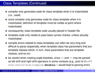 Class Templates (Continued)
compiler only generates code for class template when it is instantiated
(i.e., used)
since compiler only generates code for class template when it is
instantiated, definition of template must be visible at point where
instantiated
consequently, class template code usually placed in header file
template code only needs to pass basic syntax checks, unless actually
instantiated
compile errors related to class templates can often be very long and
difficult to parse (especially, when template class has parameters that are
template classes which, in turn, have parameters that are template
classes, and so on)
be careful when nesting angle brackets, since << and >> may be parsed
as left shift and right shift operators in some contexts (e.g., prior to C++11
std::vector<std::complex<double>> would lead to parsing error)
Copyright c 2015, 2016 Michael D. Adams C++ Version: 2016-01-18 255
 