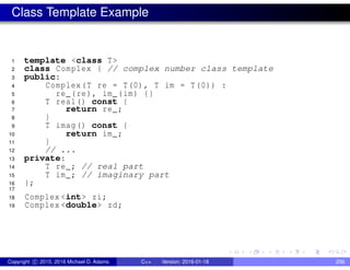Class Template Example
1 template <class T>
2 class Complex { // complex number class template
3 public:
4 Complex(T re = T(0), T im = T(0)) :
5 re_(re), im_(im) {}
6 T real() const {
7 return re_;
8 }
9 T imag() const {
10 return im_;
11 }
12 // ...
13 private:
14 T re_; // real part
15 T im_; // imaginary part
16 };
17
18 Complex <int> zi;
19 Complex <double> zd;
Copyright c 2015, 2016 Michael D. Adams C++ Version: 2016-01-18 256
 