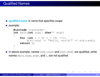 Qualified Names
qualified name is name that specifies scope
example:
#include <iostream >
int main(int argc , char** argv)
{
for (int i = 0; i < 10; ++i)
std::cout << "Hello , world!" << std::endl;
return 0;
}
in above example, names std::cout and std::endl are qualified, while
names main, argc, argv, and i, are not qualified
Copyright c 2015, 2016 Michael D. Adams C++ Version: 2016-01-18 258
 