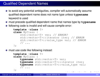 Qualified Dependent Names
to avoid any potential ambiguities, compiler will automatically assume
qualified dependent name does not name type unless typename
keyword is used
must precede qualified dependent name that names type by typename
following code is invalid and will cause compile error:
template <class T>
class MyClass {
std::vector <T> vec; // ERROR?
std::vector <T>::iterator iter; // ERROR
std::vector <T>::value_type val; // ERROR
// ...
};
must use code like following instead:
template <class T>
class MyClass {
typename std::vector <T> vec;
typename std::vector <T>::iterator iter;
typename std::vector <T>::value_type val;
// ...
};
Copyright c 2015, 2016 Michael D. Adams C++ Version: 2016-01-18 260
 