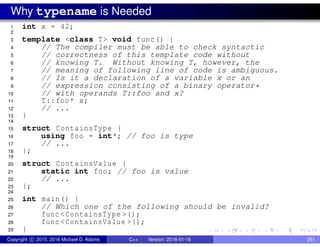 Why typename is Needed
1 int x = 42;
2
3 template <class T> void func() {
4 // The compiler must be able to check syntactic
5 // correctness of this template code without
6 // knowing T. Without knowing T, however, the
7 // meaning of following line of code is ambiguous.
8 // Is it a declaration of a variable x or an
9 // expression consisting of a binary operator*
10 // with operands T::foo and x?
11 T::foo* x;
12 // ...
13 }
14
15 struct ContainsType {
16 using foo = int*; // foo is type
17 // ...
18 };
19
20 struct ContainsValue {
21 static int foo; // foo is value
22 // ...
23 };
24
25 int main() {
26 // Which one of the following should be invalid?
27 func <ContainsType >();
28 func <ContainsValue >();
29 }
Copyright c 2015, 2016 Michael D. Adams C++ Version: 2016-01-18 261
 