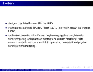 Fortran
designed by John Backus, IBM, in 1950s
international standard ISO/IEC 1539-1:2010 (informally known as ”Fortran
2008”)
application domain: scientific and engineering applications, intensive
supercomputing tasks such as weather and climate modelling, finite
element analysis, computational fluid dynamics, computational physics,
computational chemistry
Copyright c 2015, 2016 Michael D. Adams C++ Version: 2016-01-18 10
 