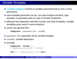 Variable Templates
variable template is family of variables parameterized on one or more
parameters
each template parameter can be: non-type (integral constant), type,
template, or parameter pack (in case of variadic templates)
although less frequently used than function and class templates, variable
templates quite useful in some situations
syntax has general form:
template <parameter list> variable
parameter list: parameter list for variable template
variable: variable declaration
example:
template <class T>
T meaning_of_life = T(42);
int x = meaning_of_life <int>;
Copyright c 2015, 2016 Michael D. Adams C++ Version: 2016-01-18 264
 