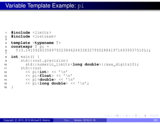 Variable Template Example: pi
1 #include <limits >
2 #include <iostream >
3
4 template <typename T>
5 constexpr T pi =
6 T(3.14159265358979323846264338327950288419716939937510L);
7
8 int main() {
9 std::cout.precision(
10 std::numeric_limits <long double>:: max_digits10);
11 std::cout
12 << pi<int> << ’n’
13 << pi<float> << ’n’
14 << pi<double> << ’n’
15 << pi<long double> << ’n’;
16 }
Copyright c 2015, 2016 Michael D. Adams C++ Version: 2016-01-18 265
 
