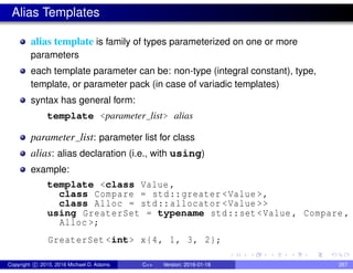 Alias Templates
alias template is family of types parameterized on one or more
parameters
each template parameter can be: non-type (integral constant), type,
template, or parameter pack (in case of variadic templates)
syntax has general form:
template <parameter list> alias
parameter list: parameter list for class
alias: alias declaration (i.e., with using)
example:
template <class Value ,
class Compare = std::greater <Value >,
class Alloc = std::allocator <Value >>
using GreaterSet = typename std::set <Value , Compare ,
Alloc >;
GreaterSet <int> x{4, 1, 3, 2};
Copyright c 2015, 2016 Michael D. Adams C++ Version: 2016-01-18 267
 