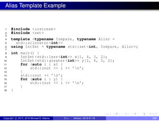 Alias Template Example
1 #include <iostream >
2 #include <set >
3
4 template <typename Compare , typename Alloc =
5 std::allocator <int>>
6 using IntSet = typename std::set <int, Compare , Alloc >;
7
8 int main() {
9 IntSet <std::less <int>> x{1, 4, 3, 2};
10 IntSet <std::greater <int>> y{1, 4, 3, 2};
11 for (auto i : x) {
12 std::cout << i << ’n’;
13 }
14 std::cout << ’n’;
15 for (auto i : y) {
16 std::cout << i << ’n’;
17 }
18 }
Copyright c 2015, 2016 Michael D. Adams C++ Version: 2016-01-18 268
 