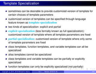 Template Specialization
sometimes can be desirable to provide customized version of template for
certain choices of template parameters
customized version of templates can be specified through language
feature known as template specialization
two kinds of specialization: explicit and partial
explicit specialization (less formally known as full specialization):
customized version of template where all template parameters are fixed
partial specialization: customized version of template where only some
of template parameters are fixed
class templates, function templates, and variable templates can all be
specialized
alias templates cannot be specialized
class templates and variable templates can be partially or explicitly
specialized
function templates can only be explicitly specialized (not partially)
Copyright c 2015, 2016 Michael D. Adams C++ Version: 2016-01-18 270
 