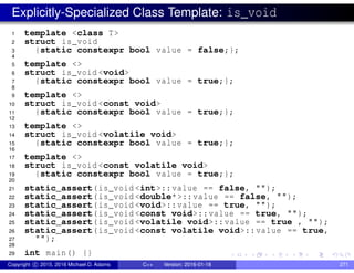 Explicitly-Specialized Class Template: is_void
1 template <class T>
2 struct is_void
3 {static constexpr bool value = false;};
4
5 template <>
6 struct is_void <void>
7 {static constexpr bool value = true;};
8
9 template <>
10 struct is_void <const void>
11 {static constexpr bool value = true;};
12
13 template <>
14 struct is_void <volatile void>
15 {static constexpr bool value = true;};
16
17 template <>
18 struct is_void <const volatile void>
19 {static constexpr bool value = true;};
20
21 static_assert(is_void <int>::value == false, "");
22 static_assert(is_void <double*>::value == false, "");
23 static_assert(is_void <void>::value == true, "");
24 static_assert(is_void <const void>::value == true, "");
25 static_assert(is_void <volatile void>::value == true , "");
26 static_assert(is_void <const volatile void>::value == true,
27 "");
28
29 int main() {}
Copyright c 2015, 2016 Michael D. Adams C++ Version: 2016-01-18 271
 
