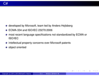 C#
developed by Microsoft, team led by Anders Hejlsberg
ECMA-334 and ISO/IEC 23270:2006
most recent language specifications not standardized by ECMA or
ISO/IEC
intellectual property concerns over Microsoft patents
object oriented
Copyright c 2015, 2016 Michael D. Adams C++ Version: 2016-01-18 11
 