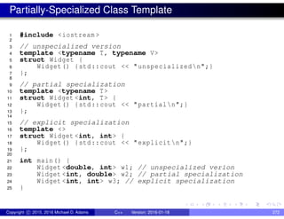 Partially-Specialized Class Template
1 #include <iostream >
2
3 // unspecialized version
4 template <typename T, typename V>
5 struct Widget {
6 Widget() {std::cout << "unspecializedn";}
7 };
8
9 // partial specialization
10 template <typename T>
11 struct Widget <int, T> {
12 Widget() {std::cout << "partialn";}
13 };
14
15 // explicit specialization
16 template <>
17 struct Widget <int, int> {
18 Widget() {std::cout << "explicitn";}
19 };
20
21 int main() {
22 Widget <double, int> w1; // unspecialized verion
23 Widget <int, double> w2; // partial specialization
24 Widget <int, int> w3; // explicit specialization
25 }
Copyright c 2015, 2016 Michael D. Adams C++ Version: 2016-01-18 272
 