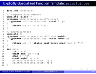 Explicitly-Specialized Function Template: printPointee
1 #include <iostream >
2
3 // unspecialized version
4 template <class T>
5 typename std::ostream& printPointee(
6 typename std::ostream& out , const T* p)
7 {
8 return out << *p << ’n’;
9 }
10
11 // specialization
12 template <>
13 typename std::ostream& printPointee <void>(
14 typename std::ostream& out , const void* p)
15 {
16 return out << *static_cast<const char*>(p) << ’n’;
17 }
18
19 int main() {
20 int i = 42;
21 const int* ip = &i;
22 char c = ’A’;
23 const void* vp = &c;
24 printPointee(std::cout , ip);
25 printPointee(std::cout , vp);
26 }
Copyright c 2015, 2016 Michael D. Adams C++ Version: 2016-01-18 274
 