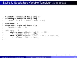 Explicitly-Specialized Variable Template: factorial
1 template <unsigned long long N>
2 constexpr unsigned long long
3 factorial = N * factorial <N - 1>;
4
5 template <>
6 constexpr unsigned long long
7 factorial <0> = 1;
8
9 int main() {
10 static_assert(factorial <5> == 120,
11 "factorial <5> failed");
12 static_assert(factorial <12> == 479’001’600,
13 "factorial <12> failed");
14 }
Copyright c 2015, 2016 Michael D. Adams C++ Version: 2016-01-18 276
 