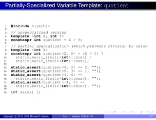 Partially-Specialized Variable Template: quotient
1 #include <limits >
2
3 // unspecialized version
4 template <int X, int Y>
5 constexpr int quotient = X / Y;
6
7 // partial specialization (which prevents division by zero)
8 template <int X>
9 constexpr int quotient <X, 0> = (X < 0) ?
10 std::numeric_limits <int>::min() :
11 std::numeric_limits <int>::max();
12
13 static_assert(quotient <4, 2> == 2, "");
14 static_assert(quotient <5, 3> == 1, "");
15 static_assert(quotient <4, 0> ==
16 std::numeric_limits <int>::max(), "");
17 static_assert(quotient <-4, 0> ==
18 std::numeric_limits <int>::min(), "");
19
20 int main() {}
Copyright c 2015, 2016 Michael D. Adams C++ Version: 2016-01-18 277
 