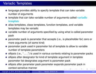 Variadic Templates
language provides ability to specify template that can take variable
number of arguments
template that can take variable number of arguments called variadic
template
alias templates, class templates, function templates, and variable
templates may be variadic
variable number of arguments specified by using what is called parameter
pack
parameter pack is parameter that accepts (i.e., is placeholder for) zero or
more arguments (of same kind)
parameter pack used in parameter list of template to allow to variable
number of template parameters
ellipsis (i.e., “...”) is used in various contexts relating to parameter packs
ellipsis after designator for kind of template argument in template
parameter list designates argument is parameter pack
ellipsis after parameter pack parameter expands parameter pack in
context-sensitive manner
Copyright c 2015, 2016 Michael D. Adams C++ Version: 2016-01-18 279
 