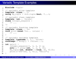 Variadic Template Examples
1 #include <tuple >
2
3 // variadic alias template
4 template <class... T>
5 using My_tuple = std::tuple <bool, T...>;
6
7 // variadic class template
8 template <int... Values >
9 class Integer_sequence {
10 // ...
11 };
12
13 // variadic function template
14 template <class... Ts>
15 void print(const Ts&... values) {
16 // ...
17 }
18
19 // variadic variable template
20 template <typename T, T... Values >
21 constexpr T array[] = {Values ...};
22
23 int main() {
24 Integer_sequence <1, 3, 4, 2> x;
25 auto a = array <int, 1, 2, 4, 8>;
26 My_tuple <int, double> t(true, 42, 42.0);
27 print(1’000’000, 1, 43.2, "Hello");
28 }
Copyright c 2015, 2016 Michael D. Adams C++ Version: 2016-01-18 280
 