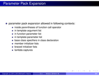 Parameter Pack Expansion
parameter pack expansion allowed in following contexts:
inside parentheses of function call operator
in template argument list
in function parameter list
in template parameter list
base class specifiers in class declaration
member initializer lists
braced initializer lists
lambda captures
Copyright c 2015, 2016 Michael D. Adams C++ Version: 2016-01-18 281
 