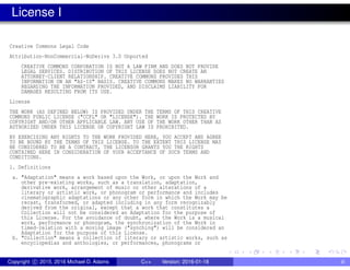 License I
Creative Commons Legal Code
Attribution-NonCommercial-NoDerivs 3.0 Unported
CREATIVE COMMONS CORPORATION IS NOT A LAW FIRM AND DOES NOT PROVIDE
LEGAL SERVICES. DISTRIBUTION OF THIS LICENSE DOES NOT CREATE AN
ATTORNEY-CLIENT RELATIONSHIP. CREATIVE COMMONS PROVIDES THIS
INFORMATION ON AN "AS-IS" BASIS. CREATIVE COMMONS MAKES NO WARRANTIES
REGARDING THE INFORMATION PROVIDED, AND DISCLAIMS LIABILITY FOR
DAMAGES RESULTING FROM ITS USE.
License
THE WORK (AS DEFINED BELOW) IS PROVIDED UNDER THE TERMS OF THIS CREATIVE
COMMONS PUBLIC LICENSE ("CCPL" OR "LICENSE"). THE WORK IS PROTECTED BY
COPYRIGHT AND/OR OTHER APPLICABLE LAW. ANY USE OF THE WORK OTHER THAN AS
AUTHORIZED UNDER THIS LICENSE OR COPYRIGHT LAW IS PROHIBITED.
BY EXERCISING ANY RIGHTS TO THE WORK PROVIDED HERE, YOU ACCEPT AND AGREE
TO BE BOUND BY THE TERMS OF THIS LICENSE. TO THE EXTENT THIS LICENSE MAY
BE CONSIDERED TO BE A CONTRACT, THE LICENSOR GRANTS YOU THE RIGHTS
CONTAINED HERE IN CONSIDERATION OF YOUR ACCEPTANCE OF SUCH TERMS AND
CONDITIONS.
1. Definitions
a. "Adaptation" means a work based upon the Work, or upon the Work and
other pre-existing works, such as a translation, adaptation,
derivative work, arrangement of music or other alterations of a
literary or artistic work, or phonogram or performance and includes
cinematographic adaptations or any other form in which the Work may be
recast, transformed, or adapted including in any form recognizably
derived from the original, except that a work that constitutes a
Collection will not be considered an Adaptation for the purpose of
this License. For the avoidance of doubt, where the Work is a musical
work, performance or phonogram, the synchronization of the Work in
timed-relation with a moving image ("synching") will be considered an
Adaptation for the purpose of this License.
b. "Collection" means a collection of literary or artistic works, such as
encyclopedias and anthologies, or performances, phonograms or
Copyright c 2015, 2016 Michael D. Adams C++ Version: 2016-01-18 iii
 