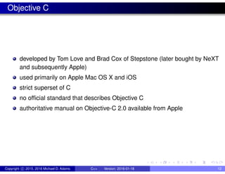 Objective C
developed by Tom Love and Brad Cox of Stepstone (later bought by NeXT
and subsequently Apple)
used primarily on Apple Mac OS X and iOS
strict superset of C
no official standard that describes Objective C
authoritative manual on Objective-C 2.0 available from Apple
Copyright c 2015, 2016 Michael D. Adams C++ Version: 2016-01-18 12
 