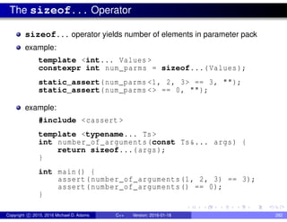 The sizeof... Operator
sizeof... operator yields number of elements in parameter pack
example:
template <int... Values >
constexpr int num_parms = sizeof...(Values);
static_assert(num_parms <1, 2, 3> == 3, "");
static_assert(num_parms <> == 0, "");
example:
#include <cassert >
template <typename... Ts>
int number_of_arguments(const Ts&... args) {
return sizeof...(args);
}
int main() {
assert(number_of_arguments(1, 2, 3) == 3);
assert(number_of_arguments() == 0);
}
Copyright c 2015, 2016 Michael D. Adams C++ Version: 2016-01-18 282
 
