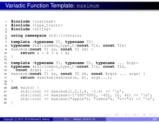 Variadic Function Template: maximum
1 #include <iostream >
2 #include <type_traits >
3 #include <string >
4
5 using namespace std::literals;
6
7 template <typename T1, typename T2>
8 typename std::common_type_t <const T1&, const T2&>
9 maximum(const T1 &a, const T2 &b) {
10 return a > b ? a : b;
11 }
12
13 template <typename T1, typename T2, typename ... Args >
14 typename std::common_type_t <const T1&, const T2&,
15 const Args& ...>
16 maximum(const T1 &a, const T2 &b, const Args& ... args) {
17 return maximum(maximum(a, b), args...);
18 }
19
20 int main() {
21 std::cout << maximum(1,2,3,4, -1.4) << ’n’;
22 std::cout << maximum(-1’000’000L, -42L, 10, 42) << ’n’;
23 std::cout << maximum("apple"s, "zebra"s, "c++"s) << ’n’;
24 }
Copyright c 2015, 2016 Michael D. Adams C++ Version: 2016-01-18 283
 