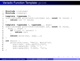 Variadic Function Template: print
1 #include <iostream >
2 #include <iomanip >
3
4 template <typename T>
5 std::ostream& print(std::ostream& out , const T& value) {
6 return out << value;
7 }
8
9 template <typename T, typename... Args >
10 std::ostream& print(std::ostream& out , const T& value ,
11 Args... args) {
12 if (!(out << value)) {
13 return out;
14 }
15 return print(out , args...);
16 }
17
18 int main() {
19 print(std::cout , "Hello , World!n",
20 std::left , std::setfill(’x’),
21 std::setw(10), 1234, ’ ’,
22 std::setw(10), 3.1415, ’n’);
23 }
Copyright c 2015, 2016 Michael D. Adams C++ Version: 2016-01-18 284
 
