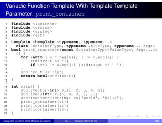 Variadic Function Template With Template Template
Parameter: print_container
1 #include <iostream >
2 #include <vector >
3 #include <string >
4 #include <set >
5
6 template <template <typename, typename...>
7 class ContainerType , typename ValueType , typename... Args >
8 bool print_container(const ContainerType <ValueType , Args...>&
9 c) {
10 for (auto i = c.begin(); i != c.end();) {
11 std::cout << *i;
12 if (++i != c.end()) {std::cout << ’ ’;}
13 }
14 std::cout << ’n’;
15 return bool(std::cout);
16 }
17
18 int main() {
19 std::vector <int> vi{1, 2, 3, 4, 5};
20 std::set <int> si{5, 4, 3, 2, 1};
21 std::set <std::string > ss{"world", "hello"};
22 print_container(vi);
23 print_container(si);
24 print_container(ss);
25 }
Copyright c 2015, 2016 Michael D. Adams C++ Version: 2016-01-18 285
 