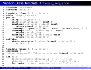 Variadic Class Template: Integer_sequence
1 #include <iostream >
2 #include <cstdlib >
3
4 template <class T, T... Values >
5 class Integer_sequence {
6 public:
7 using value_type = T;
8 using const_iterator = const T*;
9 constexpr std::size_t size() const
10 {return sizeof...(Values);}
11 constexpr T operator[](int i) const {return values_[i];}
12 constexpr const_iterator begin() const
13 {return &values_ [0];}
14 constexpr const_iterator end() const
15 {return &values_[size()];}
16 private:
17 static constexpr T values_[sizeof...(Values)] =
18 {Values ...};
19 };
20
21 template <class T, T... Values >
22 constexpr T
23 Integer_sequence <T, Values...>::values_[sizeof...(Values)];
24
25 int main() {
26 Integer_sequence <std::size_t , 1, 2, 4, 8> seq;
27 std::cout << seq.size() << ’n’ << seq[0] << ’n’;
28 for (auto i : seq) {std::cout << i << ’n’;}
29 }
Copyright c 2015, 2016 Michael D. Adams C++ Version: 2016-01-18 286
 