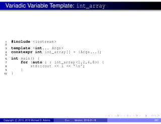 Variadic Variable Template: int_array
1 #include <iostream >
2
3 template <int... Args >
4 constexpr int int_array[] = {Args...};
5
6 int main() {
7 for (auto i : int_array <1,2,4,8>) {
8 std::cout << i << ’n’;
9 }
10 }
Copyright c 2015, 2016 Michael D. Adams C++ Version: 2016-01-18 287
 