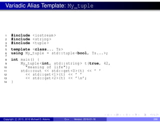 Variadic Alias Template: My_tuple
1 #include <iostream >
2 #include <string >
3 #include <tuple >
4
5 template <class... Ts>
6 using My_tuple = std::tuple <bool, Ts...>;
7
8 int main() {
9 My_tuple <int, std::string > t(true, 42,
10 "meaning of life");
11 std::cout << std::get <0>(t) << ’ ’
12 << std::get <1>(t) << ’ ’
13 << std::get <2>(t) << ’n’;
14 }
Copyright c 2015, 2016 Michael D. Adams C++ Version: 2016-01-18 288
 