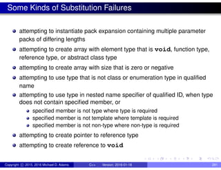Some Kinds of Substitution Failures
attempting to instantiate pack expansion containing multiple parameter
packs of differing lengths
attempting to create array with element type that is void, function type,
reference type, or abstract class type
attempting to create array with size that is zero or negative
attempting to use type that is not class or enumeration type in qualified
name
attempting to use type in nested name specifier of qualified ID, when type
does not contain specified member, or
specified member is not type where type is required
specified member is not template where template is required
specified member is not non-type where non-type is required
attempting to create pointer to reference type
attempting to create reference to void
Copyright c 2015, 2016 Michael D. Adams C++ Version: 2016-01-18 291
 