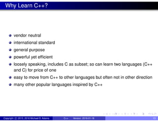 Why Learn C++?
vendor neutral
international standard
general purpose
powerful yet efficient
loosely speaking, includes C as subset; so can learn two languages (C++
and C) for price of one
easy to move from C++ to other languages but often not in other direction
many other popular languages inspired by C++
Copyright c 2015, 2016 Michael D. Adams C++ Version: 2016-01-18 13
 