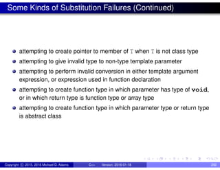 Some Kinds of Substitution Failures (Continued)
attempting to create pointer to member of T when T is not class type
attempting to give invalid type to non-type template parameter
attempting to perform invalid conversion in either template argument
expression, or expression used in function declaration
attempting to create function type in which parameter has type of void,
or in which return type is function type or array type
attempting to create function type in which parameter type or return type
is abstract class
Copyright c 2015, 2016 Michael D. Adams C++ Version: 2016-01-18 292
 