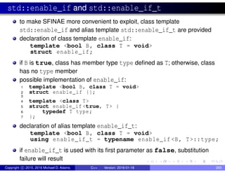 std::enable_if and std::enable_if_t
to make SFINAE more convenient to exploit, class template
std::enable_if and alias template std::enable_if_t are provided
declaration of class template enable_if:
template <bool B, class T = void>
struct enable_if;
if B is true, class has member type type defined as T; otherwise, class
has no type member
possible implementation of enable_if:
1 template <bool B, class T = void>
2 struct enable_if {};
3
4 template <class T>
5 struct enable_if <true, T> {
6 typedef T type;
7 };
declaration of alias template enable_if_t:
template <bool B, class T = void>
using enable_if_t = typename enable_if <B, T>::type;
if enable_if_t is used with its first parameter as false, substitution
failure will result
Copyright c 2015, 2016 Michael D. Adams C++ Version: 2016-01-18 293
 