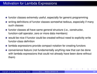 Motivation for Lambda Expressions
functor classes extremely useful, especially for generic programming
writing definitions of functor classes somewhat tedious, especially if many
such classes
functor classes all have same general structure (i.e., constructor,
function-call operator, zero or more data members)
would be nice if functor could be created without need to explicitly write
functor-class definition
lambda expressions provide compact notation for creating functors
convenience feature (not fundamentally anything new that can be done
with lambda expressions that could not already have been done without
them)
Copyright c 2015, 2016 Michael D. Adams C++ Version: 2016-01-18 299
 