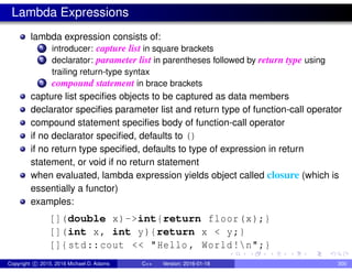 Lambda Expressions
lambda expression consists of:
1 introducer: capture list in square brackets
2 declarator: parameter list in parentheses followed by return type using
trailing return-type syntax
3 compound statement in brace brackets
capture list specifies objects to be captured as data members
declarator specifies parameter list and return type of function-call operator
compound statement specifies body of function-call operator
if no declarator specified, defaults to ()
if no return type specified, defaults to type of expression in return
statement, or void if no return statement
when evaluated, lambda expression yields object called closure (which is
essentially a functor)
examples:
[](double x)->int{return floor(x);}
[](int x, int y){return x < y;}
[]{std::cout << "Hello , World!n";}
Copyright c 2015, 2016 Michael D. Adams C++ Version: 2016-01-18 300
 