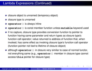 Lambda Expressions (Continued)
closure object is unnamed (temporary object)
closure type is unnamed
operator() is always inline
operator() is const member function unless mutable keyword used
if no capture, closure type provides conversion function to pointer to
function having same parameter and return types as closure type’s
function call operator; value returned is address of function that, when
invoked, has same effect as invoking closure type’s function call operator
(function pointer not tied to lifetime of closure object)
although operator() in closure very similar to case of normal functor,
not everything same (e.g., operator() member in closure type cannot
access this pointer for closure type)
Copyright c 2015, 2016 Michael D. Adams C++ Version: 2016-01-18 301
 