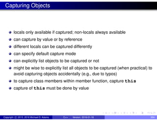 Capturing Objects
locals only available if captured; non-locals always available
can capture by value or by reference
different locals can be captured differently
can specify default capture mode
can explicitly list objects to be captured or not
might be wise to explicitly list all objects to be captured (when practical) to
avoid capturing objects accidentally (e.g., due to typos)
to capture class members within member function, capture this
capture of this must be done by value
Copyright c 2015, 2016 Michael D. Adams C++ Version: 2016-01-18 304
 