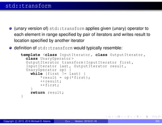 std::transform
(unary version of) std::transform applies given (unary) operator to
each element in range specified by pair of iterators and writes result to
location specified by another iterator
definition of std::transform would typically resemble:
template <class InputIterator , class OutputIterator ,
class UnaryOperator >
OutputIterator transform(InputIterator first ,
InputIterator last , OutputIterator result ,
UnaryOperator op) {
while (first != last) {
*result = op(*first);
++result;
++first;
}
return result;
}
Copyright c 2015, 2016 Michael D. Adams C++ Version: 2016-01-18 305
 