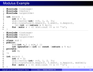 Modulus Example
1 #include <iostream >
2 #include <vector >
3 #include <algorithm >
4
5 int main() {
6 int m = 2;
7 std::vector <int> v{0, 1, 2, 3};
8 std::transform(v.begin(), v.end(), v.begin(),
9 [m](int x){return x % m;});
10 for (auto x : v) std::cout << x << ’n’;
11 }
1 #include <iostream >
2 #include <vector >
3 #include <algorithm >
4
5 class mod {
6 public:
7 mod(int m_) : m(m_) {}
8 int operator()(int x) const {return x % m;}
9 private:
10 int m;
11 };
12
13 int main() {
14 int m = 2;
15 std::vector <int> v{0, 1, 2, 3};
16 std::transform(v.begin(), v.end(), v.begin(), mod(m));
17 for (auto x : v) std::cout << x << ’n’;
18 }
Copyright c 2015, 2016 Michael D. Adams C++ Version: 2016-01-18 306
 