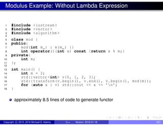 Modulus Example: Without Lambda Expression
1 #include <iostream >
2 #include <vector >
3 #include <algorithm >
4
5 class mod {
6 public:
7 mod(int m_) : m(m_) {}
8 int operator()(int x) const {return x % m;}
9 private:
10 int m;
11 };
12
13 int main() {
14 int m = 2;
15 std::vector <int> v{0, 1, 2, 3};
16 std::transform(v.begin(), v.end(), v.begin(), mod(m));
17 for (auto x : v) std::cout << x << ’n’;
18 }
approximately 8.5 lines of code to generate functor
Copyright c 2015, 2016 Michael D. Adams C++ Version: 2016-01-18 307
 