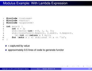Modulus Example: With Lambda Expression
1 #include <iostream >
2 #include <vector >
3 #include <algorithm >
4
5 int main() {
6 int m = 2;
7 std::vector <int> v{0, 1, 2, 3};
8 std::transform(v.begin(), v.end(), v.begin(),
9 [m](int x){return x % m;});
10 for (auto x : v) std::cout << x << ’n’;
11 }
m captured by value
approximately 0.5 lines of code to generate functor
Copyright c 2015, 2016 Michael D. Adams C++ Version: 2016-01-18 308
 