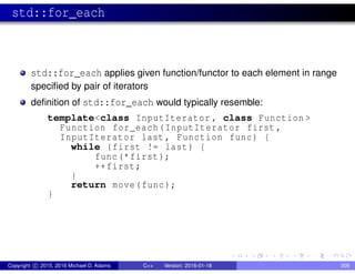 std::for_each
std::for_each applies given function/functor to each element in range
specified by pair of iterators
definition of std::for_each would typically resemble:
template<class InputIterator , class Function >
Function for_each(InputIterator first ,
InputIterator last , Function func) {
while (first != last) {
func(*first);
++first;
}
return move(func);
}
Copyright c 2015, 2016 Michael D. Adams C++ Version: 2016-01-18 309
 