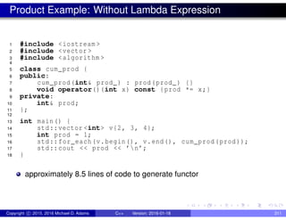 Product Example: Without Lambda Expression
1 #include <iostream >
2 #include <vector >
3 #include <algorithm >
4
5 class cum_prod {
6 public:
7 cum_prod(int& prod_) : prod(prod_) {}
8 void operator()(int x) const {prod *= x;}
9 private:
10 int& prod;
11 };
12
13 int main() {
14 std::vector <int> v{2, 3, 4};
15 int prod = 1;
16 std::for_each(v.begin(), v.end(), cum_prod(prod));
17 std::cout << prod << ’n’;
18 }
approximately 8.5 lines of code to generate functor
Copyright c 2015, 2016 Michael D. Adams C++ Version: 2016-01-18 311
 