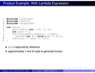 Product Example: With Lambda Expression
1 #include <iostream >
2 #include <vector >
3 #include <algorithm >
4
5 int main() {
6 std::vector <int> v{2, 3, 4};
7 int prod = 1;
8 std::for_each(v.begin(), v.end(),
9 [&prod](int x)->void{prod *= x;});
10 std::cout << prod << ’n’;
11 }
prod captured by reference
approximately 1 line of code to generate functor
Copyright c 2015, 2016 Michael D. Adams C++ Version: 2016-01-18 312
 