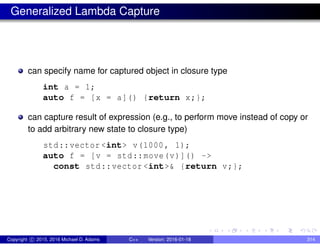Generalized Lambda Capture
can specify name for captured object in closure type
int a = 1;
auto f = [x = a]() {return x;};
can capture result of expression (e.g., to perform move instead of copy or
to add arbitrary new state to closure type)
std::vector <int> v(1000, 1);
auto f = [v = std::move(v)]() ->
const std::vector <int>& {return v;};
Copyright c 2015, 2016 Michael D. Adams C++ Version: 2016-01-18 314
 