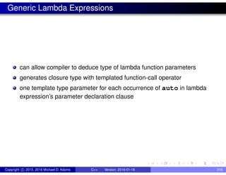 Generic Lambda Expressions
can allow compiler to deduce type of lambda function parameters
generates closure type with templated function-call operator
one template type parameter for each occurrence of auto in lambda
expression’s parameter declaration clause
Copyright c 2015, 2016 Michael D. Adams C++ Version: 2016-01-18 316
 